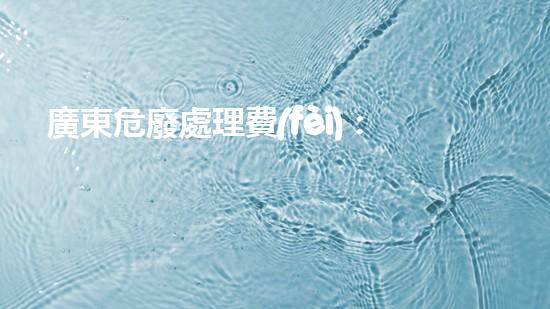 廣東危廢處理費(fèi)：隱患背后的財(cái)富？